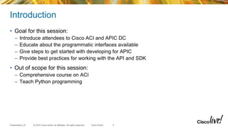 © 2015 Cisco and/or its affiliates. All rights reserved.Presentation_ID Cisco Public
Introduction
• Goal for this session:
– Introduce attendees to Cisco ACI and APIC DC
– Educate about the programmatic interfaces available
– Give steps to get started with developing for APIC
– Provide best practices for working with the API and SDK
• Out of scope for this session:
– Comprehensive course on ACI
– Teach Python programming
5
 