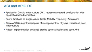 © 2015 Cisco and/or its affiliates. All rights reserved.Presentation_ID Cisco Public
ACI and APIC DC
• Application Centric Infrastructure (ACI) represents network configuration with
application based semantics
• Fabric functions as single switch: Scale, Mobility, Telemetry, Automation
• Cisco APIC is a centralized point of management for physical, virtual and cloud
infrastructure
• Robust implementation designed around open standards and open APIs
8
 