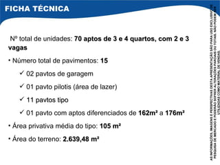 Nº total de unidades:  70 aptos de 3 e 4 quartos, com 2 e 3 vagas Número total de pavimentos:  15 02 pavtos de garagem 01 pavto pilotis (área de lazer) 11 pavtos tipo 01 pavto com aptos diferenciados de  162m²  a  176m² Área privativa média do tipo:  105 m²  Área do terreno:  2.639,48 m² AS INFORMAÇÕES, IMAGENS E PERSPECTIVAS DESTA APRESENTAÇÃO SÃO PARA USO EXCLUSIVO DE PESQUISA DE MERCADO E PODERÃO SOFRER ALTERAÇÕES PARCIAIS OU TOTAIS. NÃO PODEM SER UTILIZADAS COMO MATERIAL DE VENDAS. FICHA TÉCNICA 