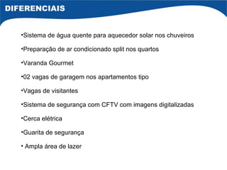 Sistema de água quente para aquecedor solar nos chuveiros Preparação de ar condicionado split nos quartos Varanda Gourmet 02 vagas de garagem nos apartamentos tipo Vagas de visitantes Sistema de segurança com CFTV com imagens digitalizadas Cerca elétrica Guarita de segurança Ampla área de lazer DIFERENCIAIS 