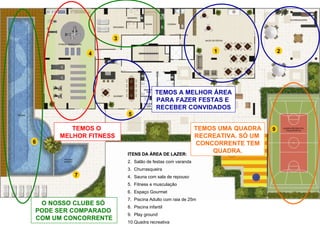 4 3 1 2 5 6 7 9 8 O NOSSO CLUBE SÓ  PODE SER COMPARADO  COM UM CONCORRENTE TEMOS A MELHOR ÁREA PARA FAZER FESTAS E  RECEBER CONVIDADOS TEMOS O  MELHOR FITNESS TEMOS UMA QUADRA RECREATIVA. SÓ UM  CONCORRENTE TEM QUADRA. ITENS DA ÁREA DE LAZER: Salão de festas com varanda Churrasqueira Sauna com sala de repouso Fitness e musculação Espaço Gourmet Piscina Adulto com raia de 25m Piscina infantil Play ground Quadra recreativa 