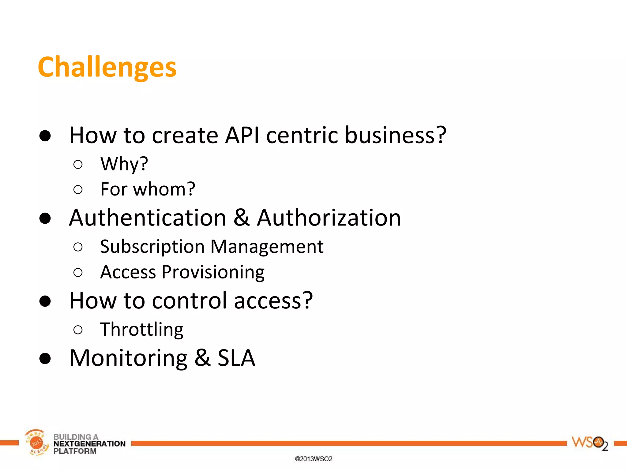Challenges
● How to create API centric business?
○ Why?
○ For whom?
● Authentication & Authorization
○ Subscription Management
○ Access Provisioning
● How to control access?
○ Throttling
● Monitoring & SLA
 