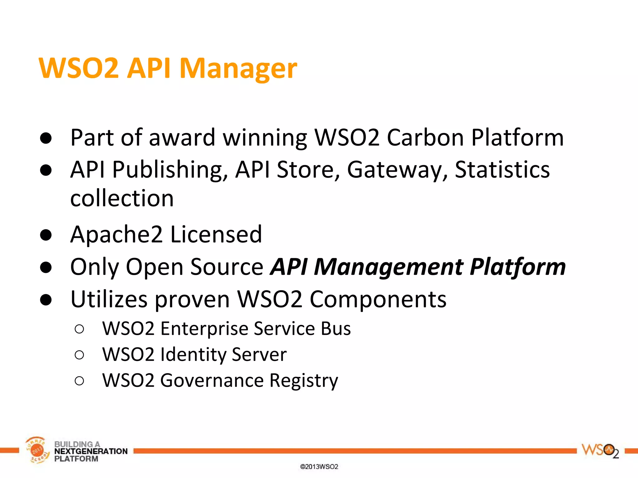 WSO2 API Manager
● Part of award winning WSO2 Carbon Platform
● API Publishing, API Store, Gateway, Statistics
collection
● Apache2 Licensed
● Only Open Source API Management Platform
● Utilizes proven WSO2 Components
○ WSO2 Enterprise Service Bus
○ WSO2 Identity Server
○ WSO2 Governance Registry
 