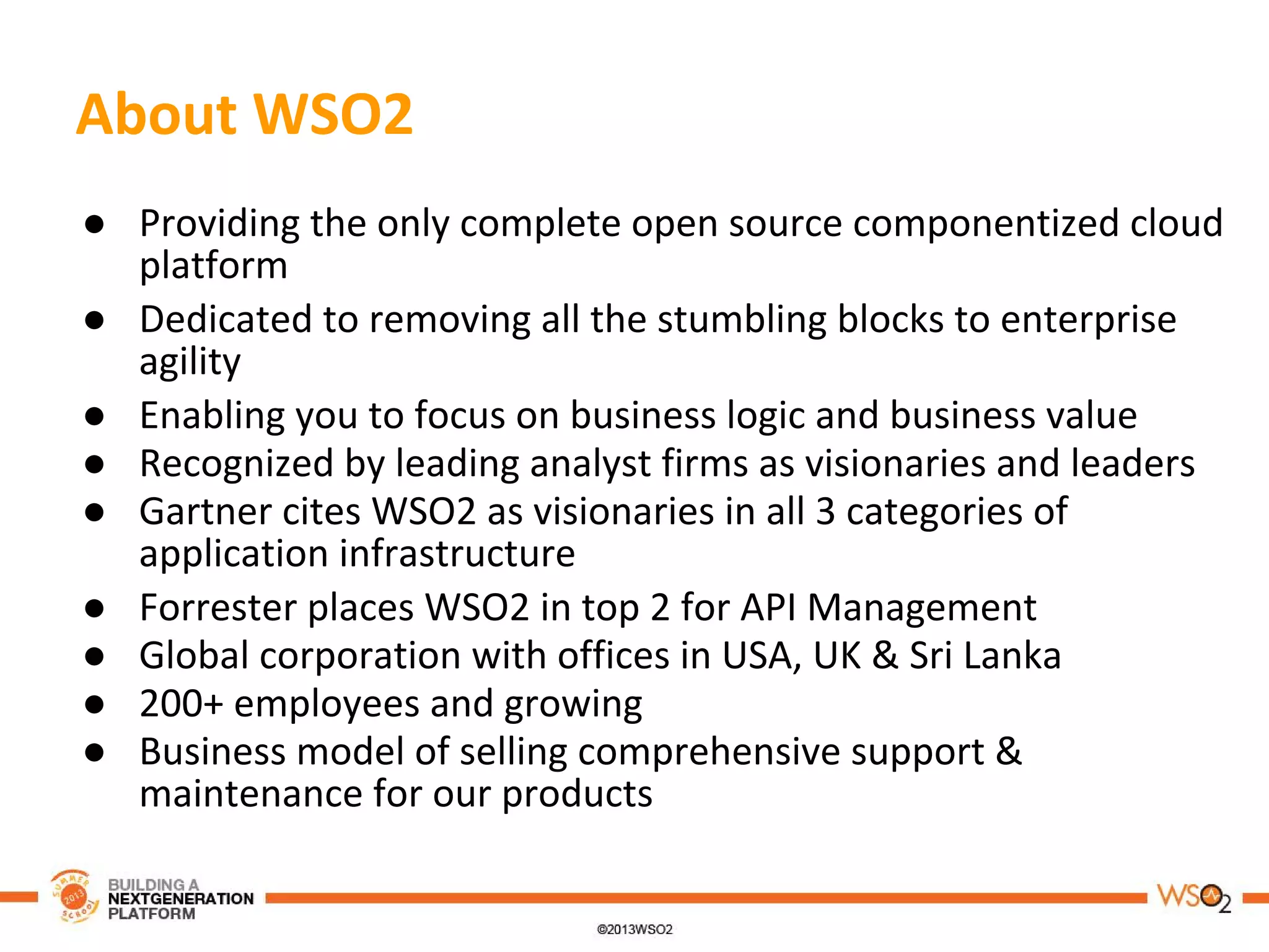 ● Providing the only complete open source componentized cloud
platform
● Dedicated to removing all the stumbling blocks to enterprise
agility
● Enabling you to focus on business logic and business value
● Recognized by leading analyst firms as visionaries and leaders
● Gartner cites WSO2 as visionaries in all 3 categories of
application infrastructure
● Forrester places WSO2 in top 2 for API Management
● Global corporation with offices in USA, UK & Sri Lanka
● 200+ employees and growing
● Business model of selling comprehensive support &
maintenance for our products
About WSO2
 