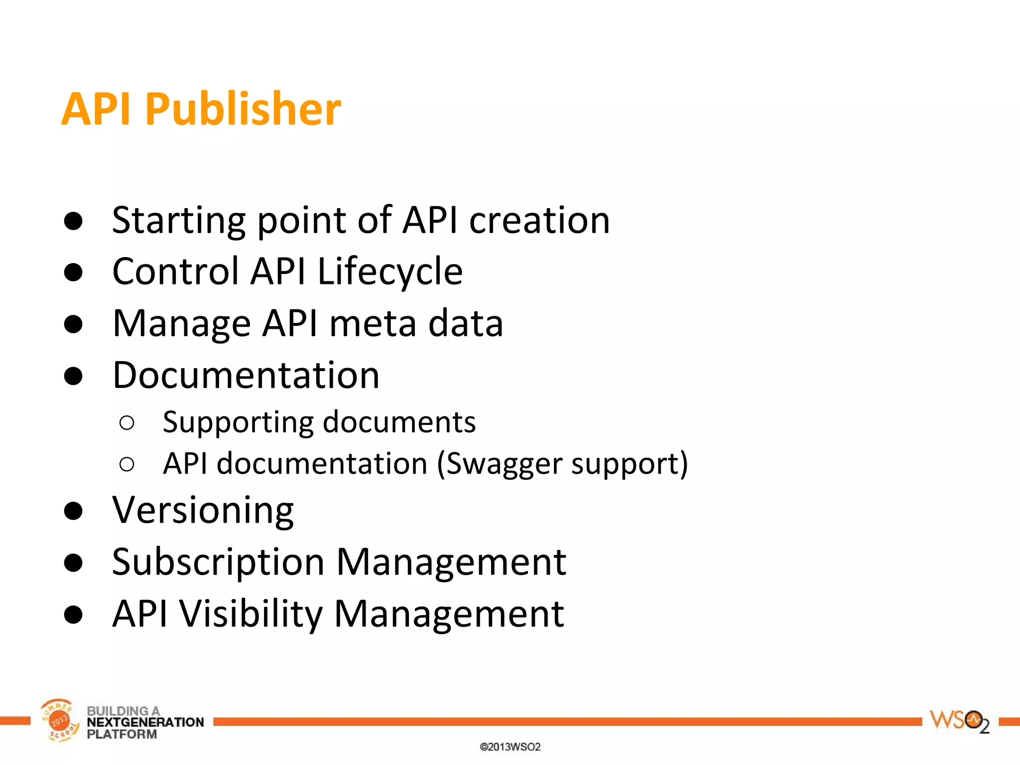 API Publisher
● Starting point of API creation
● Control API Lifecycle
● Manage API meta data
● Documentation
○ Supporting documents
○ API documentation (Swagger support)
● Versioning
● Subscription Management
● API Visibility Management
 