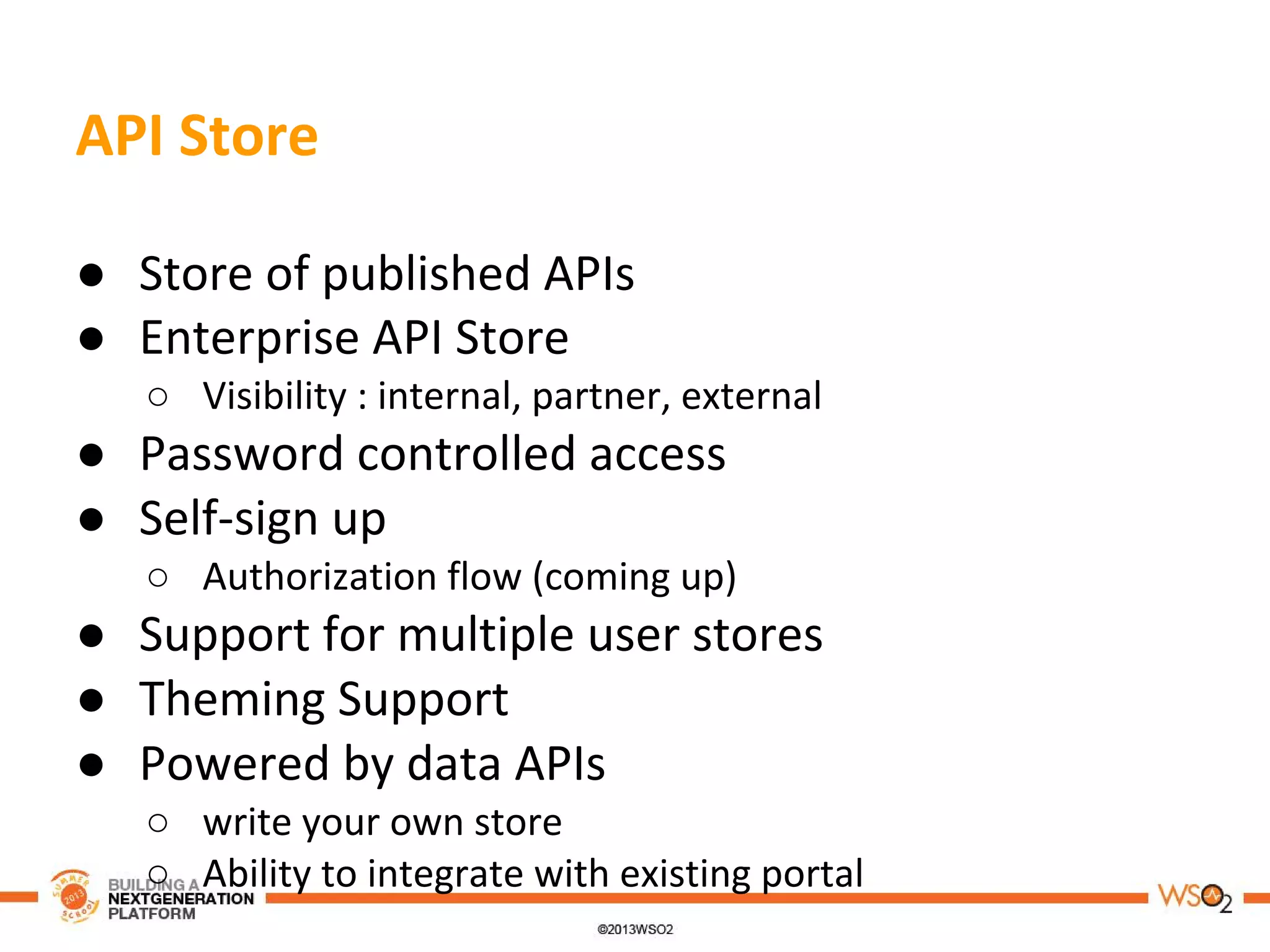 API Store
● Store of published APIs
● Enterprise API Store
○ Visibility : internal, partner, external
● Password controlled access
● Self-sign up
○ Authorization flow (coming up)
● Support for multiple user stores
● Theming Support
● Powered by data APIs
○ write your own store
○ Ability to integrate with existing portal
 
