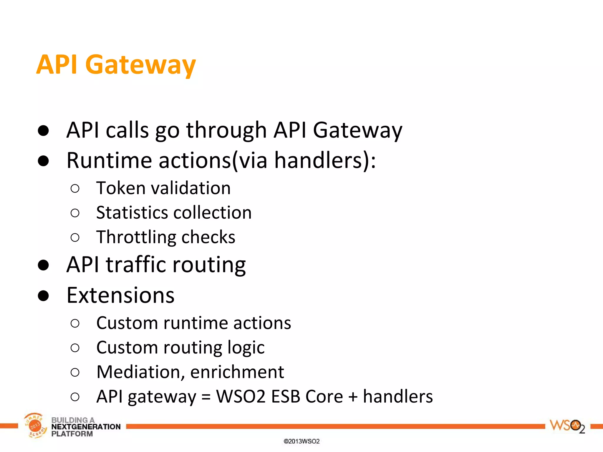 API Gateway
● API calls go through API Gateway
● Runtime actions(via handlers):
○ Token validation
○ Statistics collection
○ Throttling checks
● API traffic routing
● Extensions
○ Custom runtime actions
○ Custom routing logic
○ Mediation, enrichment
○ API gateway = WSO2 ESB Core + handlers
 