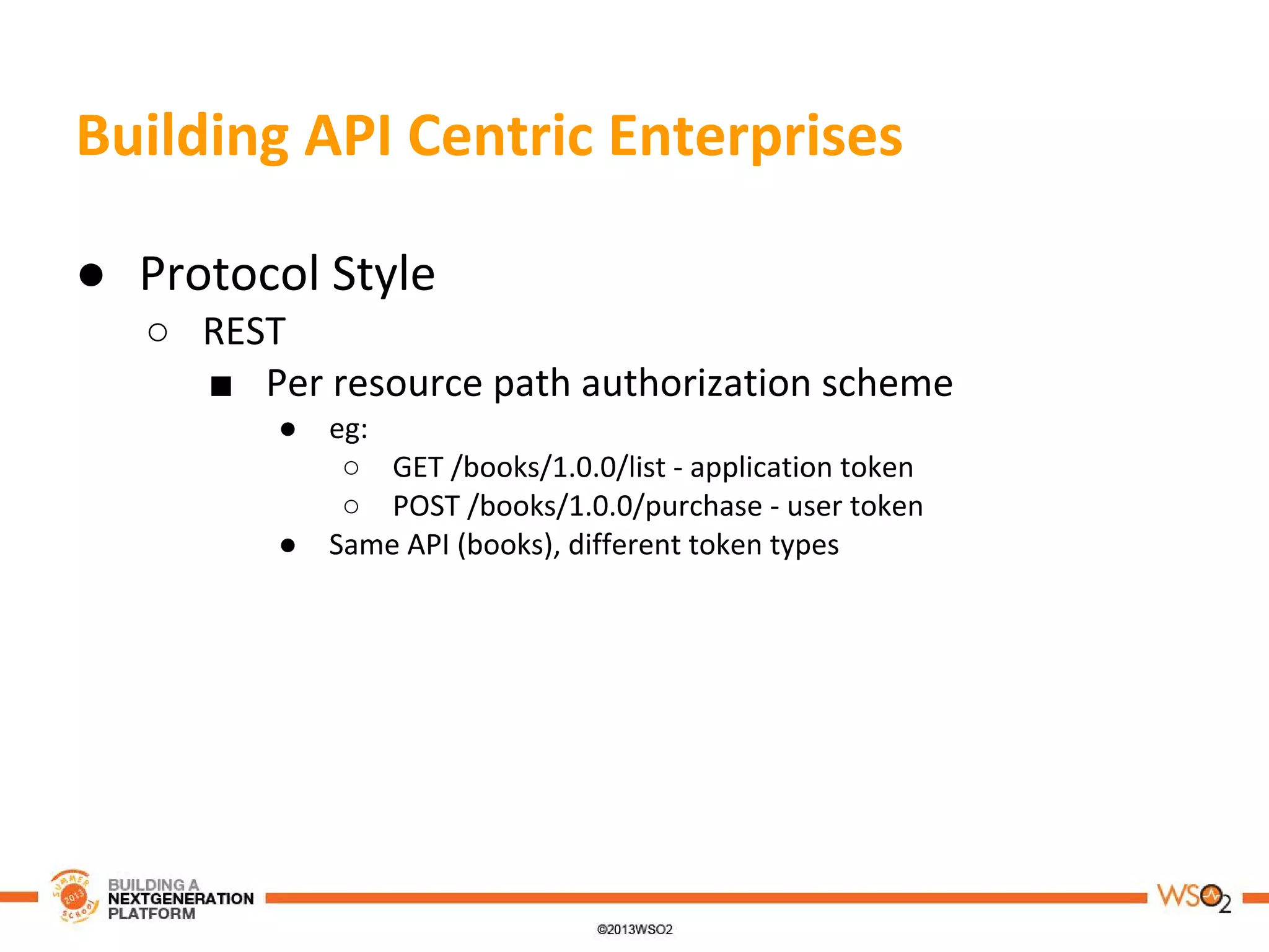 Building API Centric Enterprises
● Protocol Style
○ REST
■ Per resource path authorization scheme
● eg:
○ GET /books/1.0.0/list - application token
○ POST /books/1.0.0/purchase - user token
● Same API (books), different token types
 