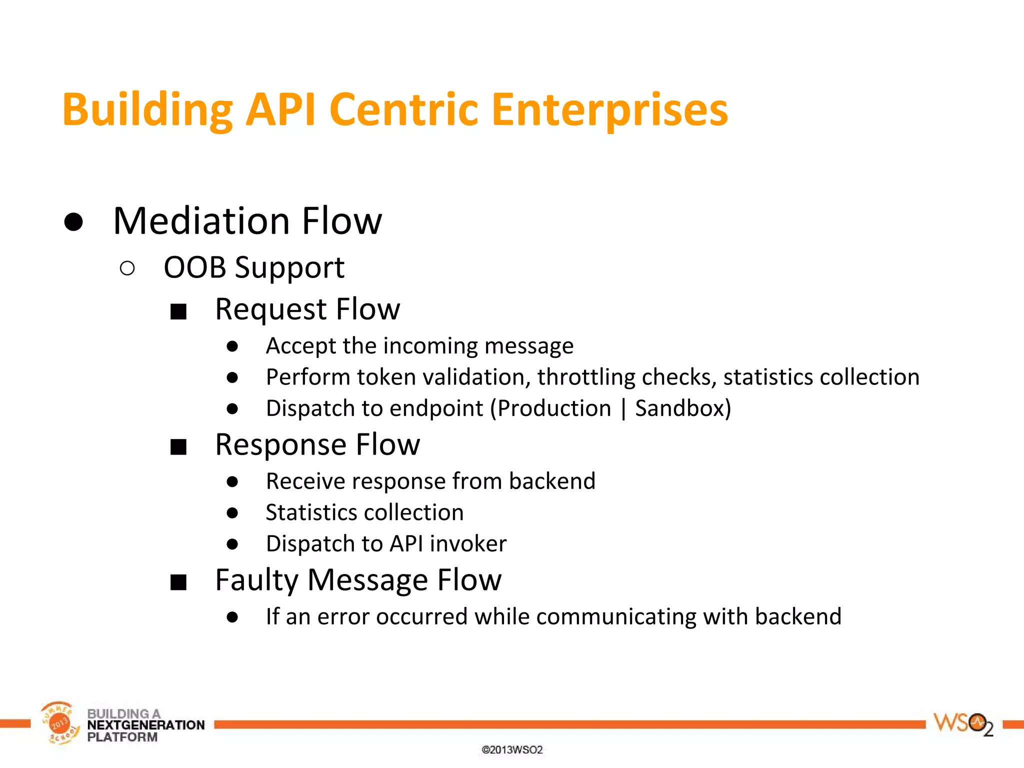 Building API Centric Enterprises
● Mediation Flow
○ OOB Support
■ Request Flow
● Accept the incoming message
● Perform token validation, throttling checks, statistics collection
● Dispatch to endpoint (Production | Sandbox)
■ Response Flow
● Receive response from backend
● Statistics collection
● Dispatch to API invoker
■ Faulty Message Flow
● If an error occurred while communicating with backend
 