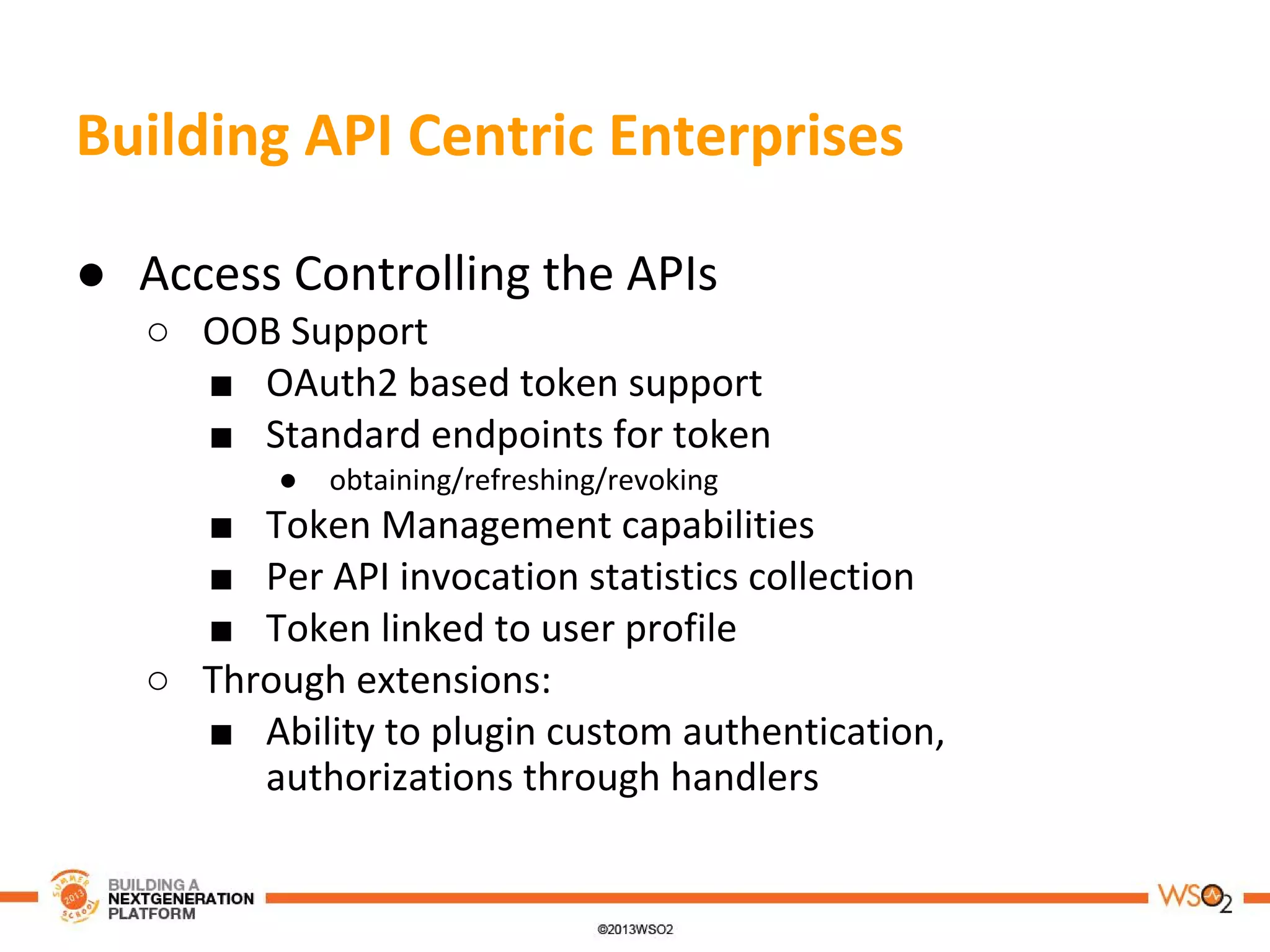 Building API Centric Enterprises
● Access Controlling the APIs
○ OOB Support
■ OAuth2 based token support
■ Standard endpoints for token
● obtaining/refreshing/revoking
■ Token Management capabilities
■ Per API invocation statistics collection
■ Token linked to user profile
○ Through extensions:
■ Ability to plugin custom authentication,
authorizations through handlers
 