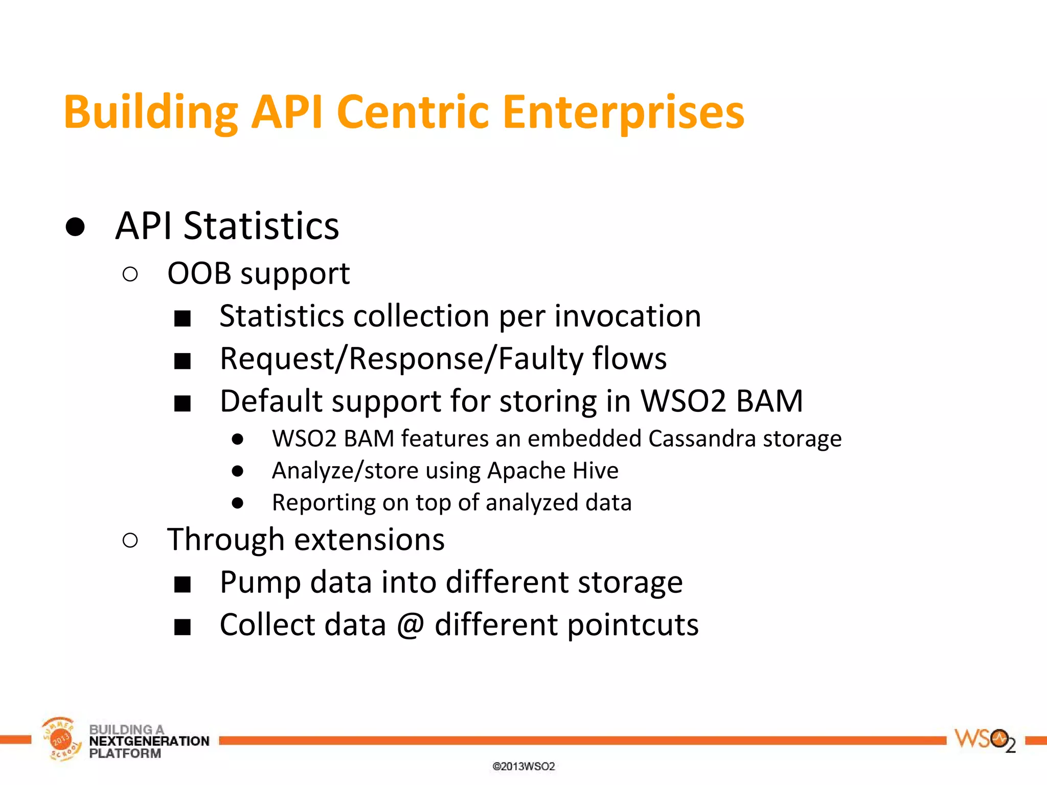 Building API Centric Enterprises
● API Statistics
○ OOB support
■ Statistics collection per invocation
■ Request/Response/Faulty flows
■ Default support for storing in WSO2 BAM
● WSO2 BAM features an embedded Cassandra storage
● Analyze/store using Apache Hive
● Reporting on top of analyzed data
○ Through extensions
■ Pump data into different storage
■ Collect data @ different pointcuts
 