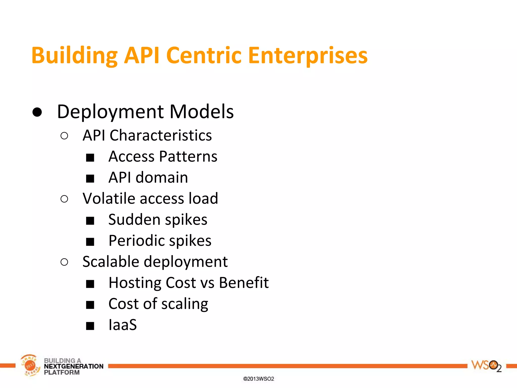 Building API Centric Enterprises
● Deployment Models
○ API Characteristics
■ Access Patterns
■ API domain
○ Volatile access load
■ Sudden spikes
■ Periodic spikes
○ Scalable deployment
■ Hosting Cost vs Benefit
■ Cost of scaling
■ IaaS
 
