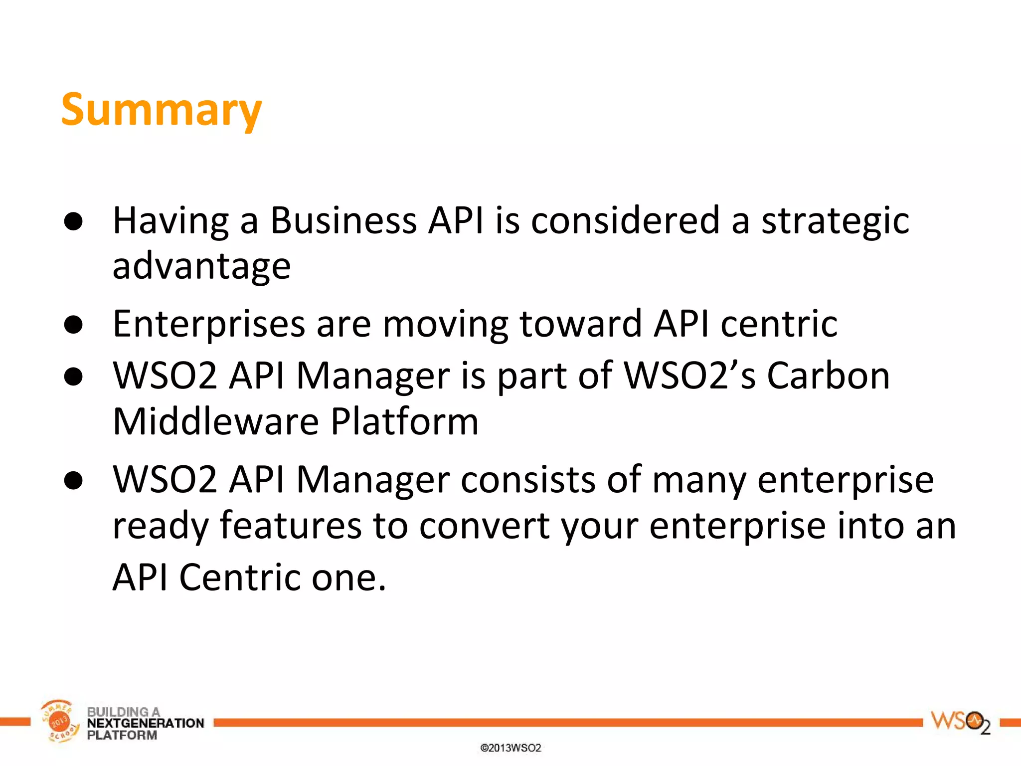 Summary
● Having a Business API is considered a strategic
advantage
● Enterprises are moving toward API centric
● WSO2 API Manager is part of WSO2’s Carbon
Middleware Platform
● WSO2 API Manager consists of many enterprise
ready features to convert your enterprise into an
API Centric one.
 