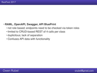Title Text
RestFest 2017
orubel@gmail.comOwen Rubel
• RAML, OpenAPI, Swagger, API BluePrint
• not role based; endpoints need to be checked via token roles
• limited to CRUD-based REST of 4 calls per class
• duplicitous; lack of separation
• Confuses API data with functionality
 