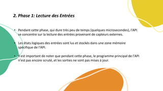 • Pendant cette phase, qui dure très peu de temps (quelques microsecondes), l'API
se concentre sur la lecture des entrées provenant de capteurs externes.
• Les états logiques des entrées sont lus et stockés dans une zone mémoire
spécifique de l'API.
• Il est important de noter que pendant cette phase, le programme principal de l'API
n'est pas encore scruté, et les sorties ne sont pas mises à jour.
2. Phase 1: Lecture des Entrées
 