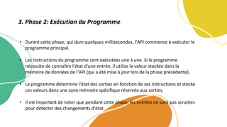 • Durant cette phase, qui dure quelques millisecondes, l'API commence à exécuter le
programme principal.
• Les instructions du programme sont exécutées une à une. Si le programme
nécessite de connaître l'état d'une entrée, il utilise la valeur stockée dans la
mémoire de données de l'API (qui a été mise à jour lors de la phase précédente).
• Le programme détermine l'état des sorties en fonction de ses instructions et stocke
ces valeurs dans une zone mémoire spécifique réservée aux sorties.
• Il est important de noter que pendant cette phase, les entrées ne sont pas scrutées
pour détecter des changements d'état.
3. Phase 2: Exécution du Programme
 