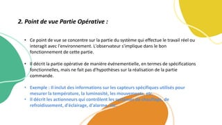 • Ce point de vue se concentre sur la partie du système qui effectue le travail réel ou
interagit avec l'environnement. L'observateur s'implique dans le bon
fonctionnement de cette partie.
• Il décrit la partie opérative de manière événementielle, en termes de spécifications
fonctionnelles, mais ne fait pas d'hypothèses sur la réalisation de la partie
commande.
• Exemple : Il inclut des informations sur les capteurs spécifiques utilisés pour
mesurer la température, la luminosité, les mouvements, etc.
• Il décrit les actionneurs qui contrôlent les systèmes de chauffage, de
refroidissement, d'éclairage, d'alarme, etc.
2. Point de vue Partie Opérative :
 