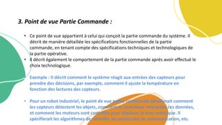 • Ce point de vue appartient à celui qui conçoit la partie commande du système. Il
décrit de manière détaillée les spécifications fonctionnelles de la partie
commande, en tenant compte des spécifications techniques et technologiques de
la partie opérative.
• Il décrit également le comportement de la partie commande après avoir effectué le
choix technologique.
• Exemple : Il décrit comment le système réagit aux entrées des capteurs pour
prendre des décisions, par exemple, comment il ajuste la température en
fonction des lectures des capteurs.
• Pour un robot industriel, le point de vue partie commande détaillerait comment
les capteurs détectent les objets, comment le contrôleur interprète ces données,
et comment les moteurs sont contrôlés pour déplacer le bras robotique. Il
spécifierait les algorithmes de contrôle, les protocoles de communication, etc.
3. Point de vue Partie Commande :
 