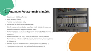 • Encombrement réduit dans l'armoire
• Moins de câblage interne,
• Possibilité des modifications aisée,
• Récupération des modifications effectuées facile.
• Coût d’investissement moindre (par rapport aux relais). Ceci est même vrai pour
des applications simples (quelques dizaines de relais).
• Réalisation simple et peu couteuses d'applications similaires il suffit de "recopier" le
programme.
• Maintenance facilité : l'API par lui même est relativement fiable et peut aider
l'homme dans sa recherche de défauts (Voyants, bits indicateurs, messages, écrans
de dialogue, …).
• Possibilité de prévoir une maintenance à distance (réseau local, Internet, …).
• Possibilités de communication avec l'extérieur (ordinateur, autre API).
3. Automate Programmable: Intérêt
 