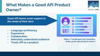 What Makes a Good API Product
Owner?
https://nordicapis.com/qualities-
make-great-api-product-owner/
- Language proficiency
- Experience
- Collaboration
- Intimately understand audience
- Treats API as a product
Great API teams scale support to
the needs of their devs
 