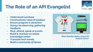 The Role of an API Evangelist
What Qualities Make a Great API
Product Owner?
- Understand userbase
- Communicate value of product
- Ensure program is attractive
- Always be observing, gathering
feedback
- Host, attend, speak at events
- Build & maintain an online
knowledge center
- Translate tech trends
- Build a community of heroes
 