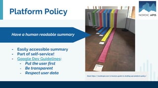 Platform Policy
- Easily accessible summary
- Part of self-service!
- Google Dev Guidelines:
- Put the user first
- Be transparent
- Respect user data
Have a human readable summary
Read: https://nordicapis.com/a-humans-guide-to-drafting-api-platform-policy/
 