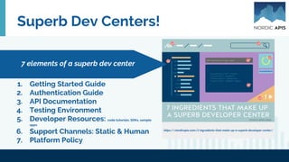Superb Dev Centers!
1. Getting Started Guide
2. Authentication Guide
3. API Documentation
4. Testing Environment
5. Developer Resources: code tutorials, SDKs, sample
apps
6. Support Channels: Static & Human
7. Platform Policy
7 elements of a superb dev center
https://nordicapis.com/7-ingredients-that-make-up-a-superb-developer-center/
 