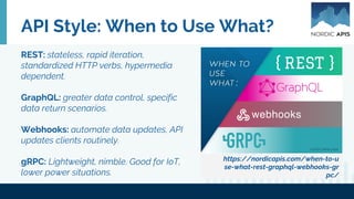 API Style: When to Use What?
https://nordicapis.com/when-to-u
se-what-rest-graphql-webhooks-gr
pc/
REST: stateless, rapid iteration,
standardized HTTP verbs, hypermedia
dependent.
GraphQL: greater data control, specific
data return scenarios.
Webhooks: automate data updates, API
updates clients routinely.
gRPC: Lightweight, nimble. Good for IoT,
lower power situations.
 