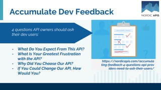 Accumulate Dev Feedback
https://nordicapis.com/accumula
ting-feedback-4-questions-api-prov
iders-need-to-ask-their-users/
- What Do You Expect From This API?
- What Is Your Greatest Frustration
with the API?
- Why Did You Choose Our API?
- If You Could Change Our API, How
Would You?
4 questions API owners should ask
their dev users:
 