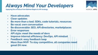 Always Mind Your Developers
Applying the armature from Batman Begins to API strategy
- Have advocates
- Clear updates
- Be more than a tool: SDKs, code tutorials, resources
- Be vocal: own conversation
- Be discoverable: SEO, API directories, marketplaces
- Error responses
- API style: meet the needs of devs
- Improve internal efficiency: DevOps, API mindset
- Feedback: easy feedback loop
- More than MVP: To stay competitive, all companies need
great DX now.
 