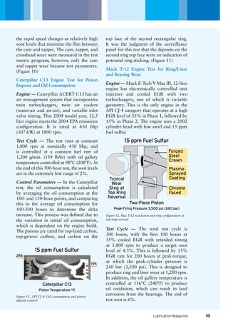 15 ppm Fuel Sulfur
246
195
Caterpillar C13
236
Piston Temperature °C
15 ppm Fuel Sulfur
Two-Piece Piston
Peak-Firing Pressure 3,500 psi (240 bar)
Typical
Wear
Step at
Top Ring
Reversal
Plasma
Sprayed
Coating
Chrome
Faced
Forged
Steel
Crown
Lubrication Magazine
the rapid speed changes at relatively high
soot levels that minimize the film between
the cam and tappet. The cam, tappet, and
crosshead wear were measured in the test
matrix program; however, only the cam
and tappet wear became test parameters.
(Figure 10)
Caterpillar C13 Engine Test for Piston
Deposit and Oil Consumption
Engine — Caterpillar ACERT C13 has an
air management system that incorporates
twin turbochargers, twin air coolers
(water-air and air-air), and variable inlet
valve timing. This 2004 model year, 12.5
liter engine meets the 2004 EPA emissions
configuration. It is rated at 430 bhp
(307 kW) at 1800 rpm.
Test Cycle — The test runs at constant
1,800 rpm at nominally 430 bhp, and
is controlled at a constant fuel rate of
1,200 g/min. (159 lb/hr) with oil gallery
temperature controlled at 98°C (208°F). At
the end of this 500-hour test, the soot levels
are in the extremely low range of 2%.
Control Parameters — In the Caterpillar
test, the oil consumption is calculated
by averaging the oil consumption at the
100- and 150-hour points, and comparing
this to the average oil consumption for
450-500 hours to determine the delta
increase. This process was defined due to
the variation in initial oil consumption,
which is dependent on the engine build.
The pistons are rated for top-land carbon,
top-groove carbon, and carbon on the
top face of the second rectangular ring.
It was the judgment of the surveillance
panel for this test that the deposits on the
second ring top face were an indication of
potential ring sticking. (Figure 11)
Mack T-12 Engine Test for Ring/Liner
and Bearing Wear
Engine — Mack E-Tech V Mac III, 12-liter
engine has electronically controlled unit
injectors and cooled EGR with two
turbochargers, one of which is variable
geometry. This is the only engine in the
API CJ-4 category that operates at a high
EGR level of 35% in Phase 1, followed by
15% in Phase 2. The engine uses a 2002
cylinder head with low swirl and 15 ppm
fuel sulfur.
Figure 11. API CJ-4: Oil consumption and piston
deposit control
Figure 12. Mac T-12 test piston and ring configuration at
top ring reversal
Test Cycle — The total test cycle is
300 hours, with the first 100 hours at
35% cooled EGR with retarded timing
at 1,800 rpm to produce a target soot
level of 4.3%. This is followed by 15%
EGR rate for 200 hours at peak-torque,
at which the peak-cylinder pressure is
240 bar (3,500 psi). This is designed to
produce ring and liner wear at 1,200 rpm.
In addition, the oil gallery temperature is
controlled at 116°C (240°F) to produce
oil oxidation, which can result in lead
corrosion from the bearings. The end of
test soot is 6%.
10
 