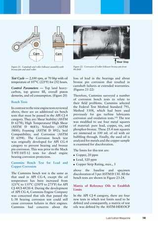 Wear Step
Lubrication Magazine
Test Cycle — 2,100 rpm, at 70 bhp with oil
temperature of 107ºC (225ºF) for 252 hours.
Control Parameters — Top land heavy-
carbon, top groove fill, overall piston
demerits, and oil consumption. (Figure 20)
Bench Tests
In contrast to the nine engine tests reviewed
above, there are an additional six bench
tests that must be passed in the API CJ-4
category. They are: Shear Stability (ASTM
D 6278); High Temperature/ High Shear
(ASTM D 4683); Volatility (ASTM
5800); Foaming (ASTM D 892); Seal
Compatibility; and Corrosion (ASTM
D 6594). The Corrosion bench test
was originally developed for API CG-4
category to prevent bearing and bronze
pin corrosion. This was prior to the Mack
T-9/T-10/T-12 tests for diesel engine
bearing corrosion protection.
Cummins Bench Test for Lead and
Copper Corrosion
The Cummins bench test is the same as
that used in API CG-4, except the oil
temperature has been increased from
121°C to 135°C (250°F to 275°F) for API
CJ-4/CI-4/CH-4. During the development
of API CG-4, Cummins Engine Company
was concerned that oils that passed the
L-38 bearing corrosion test could still
cause corrosion failures in their engines.
Cummins had concerns about the
loss of lead in the bearings and about
bronze pin corrosion that resulted in
camshaft failures at extended warranties.
(Figures 21-22)
Therefore, Cummins surveyed a number
of corrosion bench tests to relate to
their field problems. Cummins selected
the Federal Test Method Standard 791,
Method 5308, which had been used
previously for gas turbine lubricants
corrosion and oxidation tests.[10]
The test
was modified to use four metal squares
of material: pure lead, copper, tin, and
phosphor-bronze. These 25.4 mm squares
are immersed in 100 mL of oil with air
bubbling through. Finally, the used oil is
analyzed for metals and the copper sample
is examined for discoloration.
The limits for this test are:
Copper, 20 ppmnn
Lead, 120 ppmnn
Copper Strip Rating, max., 3nn
above the baseline and specimen
discoloration of 3 per ASTM D 130. All the
bench tests are shown in Figure 23-24.
Matrix of Reference Oils to Establish
Limits
In the API CJ-4 category, there are four
new tests in which test limits need to be
defined and consequently, a matrix of test
oils was defined by the ASTM-HDEOCP
Figure 21. Camshaft and roller follower assembly with
bronze pin and steel roller
Figure 22. Corrosion of roller follower bronze pin from
the field
14
Cam Cam
 