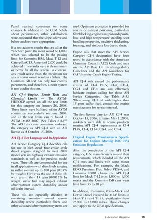 Lubrication Magazine
used. Optimum protection is provided for
control of catalyst poisoning, particulate
filterblocking,enginewear,pistondeposits,
low- and high-temperature stability, soot
handling properties, oxidative thickening,
foaming, and viscosity loss due to shear.
Engine oils that meet the API Service
Category CJ-4 designation have been
tested in accordance with the American
Chemistry Council (ACC) Code and may
use the API Base Oil Interchangeability
Guidelines and the API Guidelines for
SAE Viscosity-Grade Engine Testing.
API CJ-4 oils exceed the performance
criteria of CI-4 PLUS, CI-4, CH-4,
CG-4 and CF-4 and can effectively
lubricate engines calling for those API
Service Categories. (See Table A-5.)
When using CJ-4 oil with higher than
15 ppm sulfur fuel, consult the engine
manufacturer for service interval.
The first license date for API CJ-4 was
October 15, 2006. Effective May 1, 2006,
marketers were able to license products
meeting API CJ-4 requirements as CI-4
PLUS, CI-4, CH-4, CG-4, and CF-4.
Original Engine Manufacturers Specifi-
cations for Engines Meeting 2007 EPA
Emissions Regulations
After the completion of the API CJ-4
category, U.S. manufacturers issued their
requirements, which included all the API
CJ-4 tests and limits with some minor
modifications. For example, the Mack
EO-O Premium Plus, Volvo VDS-4, and
Cummins 20081 change the API CJ-4
limit for Mack T-12 from 1,000 to 1,300
merits and the Cummins ISB cam wear
limit from 55 to 50 µm.
In addition, Cummins, Volvo-Mack and
Detroit Diesel lowered the MRV limits in
Mack T-11 and T-11A specification from
25,000 to 18,000 mPa-s. These changes
only apply to the OEM specifications.
Panel reached consensus on some
changes. In addition to the OEM beliefs
about performance, other stakeholders
were concerned that the slopes above and
below anchors were appropriate.
If a test achieves results that are all at the
“anchor” point, the merit would be 1,000,
which was selected to be the passing
limit for Cummins ISM, Mack T-12 and
Caterpillar C13. A merit of 2,000 could be
achieved if the results were at the minimum
or better for all the criteria. In contrast,
any result worse than the maximum for
any criterion would result in a failure. The
Cummins ISB test has only two control
parameters, and therefore, a merit system
is not used in this test.
API CJ-4 Engine, Bench Tests and
Chemical Limits — The ASTM-
HDEOCP agreed on all the test limits
for this category on January 26, 2006.
These limits were balloted within ASTM
committees successfully on June 2006,
and all the test limits can be found in
ASTM-D4485-2007. (See Tables 6-8.)[22]
The API Lubricants committee endorsed
the category as API CJ-4 with an API
license as of October 15, 2006.
API CJ-4 User Language and Its Application
API Service Category CJ-4 describes oils
for use in high-speed four-stroke cycle
diesel engines designed to meet 2007
model year on-highway exhaust emission
standards as well as for previous model
years. These oils are compounded for use
in all applications with diesel fuels ranging
in sulfur content up to 500 ppm (0.05%
by weight). However, the use of these oils
with greater than 15 ppm (0.0015% by
weight) sulfur fuel may impact exhaust
aftertreatment system durability and/or
oil drain interval.
These oils are especially effective at
sustaining emission control system
durability where particulate filters and
other advanced aftertreatment systems are
18
 