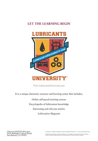LET THE LEARNING BEGIN
Visit LubricantsUniversity.com
It is a unique electronic resource and learning center that includes:
Online self-paced training courses
Encyclopedia of lubrication knowledge
Interesting and relevant articles
Lubrication Magazine
®
Chevron Global Lubricants
6101 Bollinger Canyon Road
San Ramon, CA 94583
Lubrication is a registered trademark of Chevron Intellectual Property, L.L.C. and is used with permission.
© 2008 Chevron Products Company, San Ramon, CA. All rights reserved. The contents of Lubrication
cannot be reprinted without the express written permission of Chevron Products Company.
 