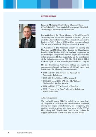 Lubrication Magazine
James A. McGeehan | SAE Fellow, Chevron Fellow,
CEng MIMechE, Chevron Global Manager of Diesel Oil
Technology, Chevron Global Lubricants
Jim McGeehan is the Global Manager of Diesel Engine Oil
Technology at Chevron in Richmond, California. Jim was
elected a Chevron Fellow in 2002, a Society of Automotive
Engineers (SAE) Fellow in 1989, and has been a member of
TheInstituteofMechanicalEngineersintheU.K.since1972.
As Chairman of the American Society for Testing and
Materials (ASTM) Heavy-Duty Engine Oil Classification
Panel (HDEOCP) since 1987, he has been responsible for
establishing oil categories to improve engine durability and
reduce emissions. He has successfully led the introduction
of the following categories: API CE, CF-4, CG-4, CH-4,
CI-4 and CJ-4. He now leads the panel on PC-11 category.
He has disseminated Chevron’s findings on engine oil
development through publication of 30 SAE papers and
has received the following commendations:
1988 and 1994 SAE Awards for Research on•	
Automotive Lubricants
1995 SAE Arch T. Colwell Merit Award•	
1996, 2001, and 2006 SAE Lloyd L. Withrow•	
Distinguished Speaker Awards
1994 and 2002 ASTM Awards of Excellence•	
2002 “Person of the Year,” selected by Lubricants•	
World Publication
Acknowledgements
The timely delivery of API CJ-4 and all the previous diesel
oil categories is a tribute to the effectiveness of teamwork
among the engine manufacturers, oil companies, and
additive suppliers within the framework of the ASTM-
Heavy-Duty Oil Classification Panel. It also reflects the
support of excellent statisticians and test task forces.
CONTRIBUTOR
1
 