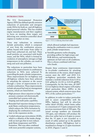 To Reduce Particulate and for
Compatibility With Diesel
Particulate Filter (DPF)
1993
June 2006
2010
5,000 ppm
500 ppm
Off-Highway
500 ppm
On-Highway
15 ppm
15 ppm On- and Off-Highway
Lubrication Magazine
The U.S. Environmental Protection
Agency (EPA) has defined specific emission
reductions of particulate and nitrogren
oxide (NOx) for both on- and off-highway
diesel-powered vehicles. This has enabled
engine manufacturers and their suppliers
to focus on meeting these targets and
delivering new emission-controlled diesel
engines to market on time.
These step reductions in emissions
include particulate, which is composed
of soot from the combustion process,
sulfate bound with water from sulfur in
diesel fuel, unburned oil, and fuel. These
small particles are associated with health
issues, and the NOx, which is formed by
oxidation of atmospheric nitrogen at high
temperatures in the cylinder, can result in
smog and acid rain pollution.
The reductions in particulate have been
achieved by improvements in combustion;
reductions in NOx were achieved by
controlling the peak-cylinder temperature.
These improvements for on-highway and
off-highway vehicles have been achieved
by attacking the emission at the source
through a series of improvements in in-
cylinder combustion. These improvements
include advanced fuel and air management
systems, which are listed below:
High-pressure direct injection or high-nn
pressure common rail electronically
controlled fuel systems with rate
shaping and multi-pulse capability.
Retarded fuel injection timing to lowernn
peak flame combustion temperatures,
which reduces the NOx formation by
displacing the combustion event until
later in the expansion stroke.
Cooled exhaust gas recirculation (EGR),nn
which is a dilution of the intake charge
with an inert gas that in turn reduces
peak flame temperature and NOx
formation. This was often combined
with more powerful computer systems,
which allowed multiple fuel injections
during the combustion event to control
peak cylinder temperatures.
Variable geometry turbo-charging,nn
providing airflow for high torque and
EGR delivery, and maintaining the
optimum air-fuel ratio at all conditions.
This is always combined with four-
valve heads.
Despite these continuous improvements
in in-cylinder combustion by attacking
the emissions at the source, diesel engines
cannot meet the 2007 and 2010 U.S.
on-highway particulate standards that
mandate a tenfold reduction from 0.10 to
0.01 g/bhp-hr (0.134 to 0.0134 g/kWh).
Consequently, for the first time, all 2007
U.S on-highway diesel engines will employ
diesel particulate filters (DPFs) in the
exhaust system, which removes more than
90% of the carbon particulates.[1-2]
In addition, in order to reduce particulate
and to assure compatibility with the
DPFs, highway fuel will be ultra-low
sulfur diesel (ULSD), which limits sulfur
to a maximum of 15 ppm compared to the
previous maximum limit of 500 ppm. The
actual average numbers are nominally
350 ppm, and refineries will produce the
ultra-low sulfur fuel at 6-8 ppm to ensure
that the 15 ppm is not exceeded as a
result of sulfur picked up in the pipeline
distribution system. Off-highway fuel is
mandated to change to 15 ppm maximum
in 2010. (Figures 1 and 2)
INTRODUCTION
Figure 1. U.S. is reducing diesel fuel sulfur
2
 