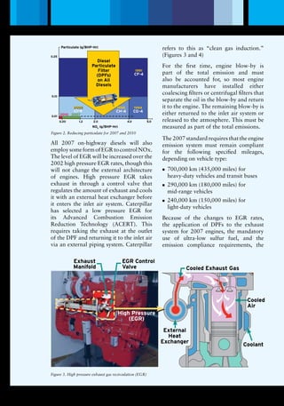 1991
1998199820022002
20072010
1994
CHCH -- 44
CG -4
CICI -- 44
CF-4
DieselParticulate
Filter ( DPFs )
on All
Diesels
Diesel
Particulate
Filter
(DPFs)
on All
Diesels
Particulate (g/BHP-Hr)
1991
CF-4
1994
CG-4
1998
CH-4
2002
CI-4
0.20 1.2 2.0 4.0 5.0
0.01
0.10
0.25
2010 2007
NOX
(g/BHP-Hr)
External
Heat
Exchanger
Cooled Exhaust Gas
Exhaust
Manifold
EGR Control
Valve
High Pressure
(EGR)
Cooled
Air
Coolant
Lubrication Magazine
All 2007 on-highway diesels will also
employsomeformofEGRtocontrolNOx.
The level of EGR will be increased over the
2002 high pressure EGR rates, though this
will not change the external architecture
of engines. High pressure EGR takes
exhaust in through a control valve that
regulates the amount of exhaust and cools
it with an external heat exchanger before
it enters the inlet air system. Caterpillar
has selected a low pressure EGR for
its Advanced Combustion Emission
Reduction Technology (ACERT). This
requires taking the exhaust at the outlet
of the DPF and returning it to the inlet air
via an external piping system. Caterpillar
refers to this as “clean gas induction.”
(Figures 3 and 4)
For the first time, engine blow-by is
part of the total emission and must
also be accounted for, so most engine
manufacturers have installed either
coalescing filters or centrifugal filters that
separate the oil in the blow-by and return
it to the engine. The remaining blow-by is
either returned to the inlet air system or
released to the atmosphere. This must be
measured as part of the total emissions.
The 2007 standard requires that the engine
emission system must remain compliant
for the following specified mileages,
depending on vehicle type:
700,000 km (435,000 miles) fornn
heavy-duty vehicles and transit buses
290,000 km (180,000 miles) fornn
mid-range vehicles
240,000 km (150,000 miles) fornn
light-duty vehicles
Because of the changes to EGR rates,
the application of DPFs to the exhaust
system for 2007 engines, the mandatory
use of ultra-low sulfur fuel, and the
emission compliance requirements, the
Figure 2. Reducing particulate for 2007 and 2010
Figure 3. High pressure exhaust gas recirculation (EGR)
3
 
