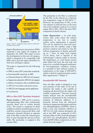 0.01
1991
1998199820022002
20072010
1994
CHCH -- 44
CG -4
CICI -- 44
CF-4
DieselParticulate
Filter ( DPFs )
on All
Diesels
• CAT ACERT + Clean
Gas Induction (CGI)
• Increased EGR Rates
Over 2002
Particulate (g/BHP-Hr)
1994
CG-4
1998
CH-4
2002
CI-4
0.20 1.2 2.0 4.0 5.0
0.01
0.10
0.25
2010 2007
NOX
(g/BHP-Hr)
Lubrication Magazine
Engine Manufacturers Association (EMA)
requested a new engine oil category on
September 24, 2002. This paper reviews
the development on this new oil category,
which is designed to be compatible with
DPFs and to provide engine durability for
both new and legacy engines.
The paper is organized into the following
sections:
DPFs to meet 2007 particulate standardsnn
Incombustible materials in DPFnn
Chemical limits for API CJ-4 oil categorynn
Engine tests selected in API CJ-4 oil categorynn
Matrix of reference oils to establish limitsnn
API CJ-4 test limits and merit systemnn
API CJ-4 user language and its applicationnn
Conclusionsnn
DPFs to Meet 2007 Particulate Standards
Passive System — DPF can be a passive,
self-regenerating filter that continuously
converts diesel soot to carbon dioxide
(CO2
). The system is composed of diesel
oxidation catalysts installed upstream of a
wall-flow ceramic honeycomb filter, with
alternative channels blocked at opposite
ends of the filter so that the exhaust gases
have to pass through the porous ceramic
walls. The particulate is trapped in this
ceramic filter.
The particulate in the filter is combusted
by the NO2
in the exhaust at a relatively
low temperature range of 250-350°C.[1-3]
However, the proportion of NO2
in the
raw exhaust is relatively low, so the main
role of the oxidation catalyst is to convert
engine NO to NO2
. NO is the main NOx
component in diesel exhaust.
Active Regeneration — In cold temp-
erature duty cycles where the exhaust
temperature is too low to oxidize
carbon, active regeneration is required.
This can be achieved by late-cycle post-
injection into the cylinder, using a high
pressure common rail system to raise the
exhaust temperature in diesels, generally
up to 7 liters. In large bore engines
(11-16 liters), fuel is injected at the
turbocharger’s exhaust outlet to increase
the temperature, or a fuel burner system
takes diesel fuel from the fuel tank and
burns it in a carefully designed combustor.
In low-temperature oxidation systems,
it is possible to heat exhaust systems to
temperatures in the range of 400-600°C,
which is ideal for rapid particulate matter
filter regeneration.[3]
(Figure 5)
Incombustible DPF Materials
Since the filter media is designed to trap
soot particles of the order of 60 nm in
diameter, the media is also capable of
trapping ash derived from the engine oil’s
metallic components.[3]
Previous research
studies indicate that the incombustible
material is dominated by the combustion
products of lubricant additives. It is
primarily derived from the lubricant’s
calciumormagnesiumdetergentsandfrom
zinc dithiophosphates (ZnDTP), which is
both a wear and oxidation inhibitor. In
API CI-4 oil with calcium detergents, the
ash in the DPF was composed of 60%
calcium sulfate (CaSO4
) from the detergent
and 20% zinc pyrophosphate (Zn2
P2
O7
)
from ZnDTP. Other components are wear
metals from the engine.[2-4]
Figure 4. All U.S. on-highway diesels will use cooled EGR
to reduce NOx in 2007
4
 