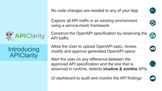 © 2021 Cisco and/or its affiliates. All rights reserved.
No code changes are needed to any of your App
Construct the OpenAPI specification by observing the
API traffic
UI dashboard to audit and monitor the API findings
Alert the user on any difference between the
approved API specification and the one that is
observed in runtime, detects shadow & zombie APIs
Introducing
APIClarity
Capture all API traffic in an existing environment
using a service-mesh framework
Allow the User to upload OpenAPI spec, review,
modify and approve generated OpenAPI specs
 