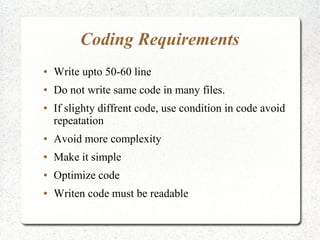 Coding Requirements
● Write upto 50-60 line
● Do not write same code in many files.
● If slighty diffrent code, use condition in code avoid
repeatation
● Avoid more complexity
● Make it simple
● Optimize code
● Writen code must be readable
 