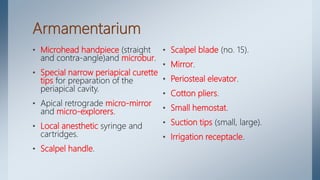Armamentarium
• Microhead handpiece (straight
and contra-angle)and microbur.
• Special narrow periapical curette
tips for preparation of the
periapical cavity.
• Apical retrograde micro-mirror
and micro-explorers.
• Local anesthetic syringe and
cartridges.
• Scalpel handle.
• Scalpel blade (no. 15).
• Mirror.
• Periosteal elevator.
• Cotton pliers.
• Small hemostat.
• Suction tips (small, large).
• Irrigation receptacle.
 