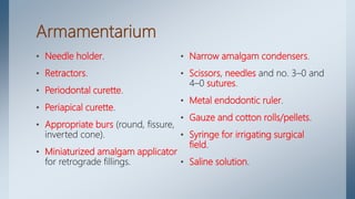 Armamentarium
• Needle holder.
• Retractors.
• Periodontal curette.
• Periapical curette.
• Appropriate burs (round, fissure,
inverted cone).
• Miniaturized amalgam applicator
for retrograde fillings.
• Narrow amalgam condensers.
• Scissors, needles and no. 3–0 and
4–0 sutures.
• Metal endodontic ruler.
• Gauze and cotton rolls/pellets.
• Syringe for irrigating surgical
field.
• Saline solution.
 