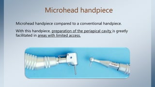 Microhead handpiece
Microhead handpiece compared to a conventional handpiece.
With this handpiece, preparation of the periapical cavity is greatly
facilitated in areas with limited access.
 