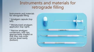 Instruments and materials for
retrograde filling
Instruments and materials
for retrograde filling.
* Amalgam capsule (top
left).
* Miniaturized amalgam
applicator (top right).
* Narrow amalgam
condensers, with tips
appropriately shaped so
that they may enter
narrow areas easily
(bottom)
 
