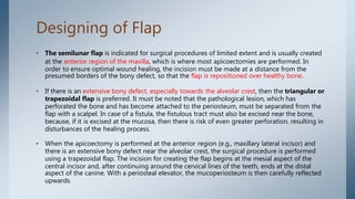 Designing of Flap
• The semilunar flap is indicated for surgical procedures of limited extent and is usually created
at the anterior region of the maxilla, which is where most apicoectomies are performed. In
order to ensure optimal wound healing, the incision must be made at a distance from the
presumed borders of the bony defect, so that the flap is repositioned over healthy bone.
• If there is an extensive bony defect, especially towards the alveolar crest, then the triangular or
trapezoidal flap is preferred. It must be noted that the pathological lesion, which has
perforated the bone and has become attached to the periosteum, must be separated from the
flap with a scalpel. In case of a fistula, the fistulous tract must also be excised near the bone,
because, if it is excised at the mucosa, then there is risk of even greater perforation, resulting in
disturbances of the healing process.
• When the apicoectomy is performed at the anterior region (e.g., maxillary lateral incisor) and
there is an extensive bony defect near the alveolar crest, the surgical procedure is performed
using a trapezoidal flap. The incision for creating the flap begins at the mesial aspect of the
central incisor and, after continuing around the cervical lines of the teeth, ends at the distal
aspect of the canine. With a periosteal elevator, the mucoperiosteum is then carefully reflected
upwards.
 