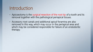 Introduction
• Apicoectomy is the surgical resection of the root tip of a tooth and its
removal together with the pathological periapical tissues.
• Accessory root canals and additional apical foramina are also
removed in this way, which may occur in the periapical area and
which may be considered responsible for failure of an endodontic
therapy.
 