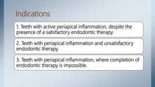 Indications
1. Teeth with active periapical inflammation, despite the
presence of a satisfactory endodontic therapy.
2. Teeth with periapical inflammation and unsatisfactory
endodontic therapy.
3. Teeth with periapical inflammation, where completion of
endodontic therapy is impossible.
 