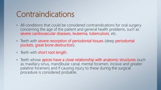 Contraindications
• All conditions that could be considered contraindications for oral surgery
concerning the age of the patient and general health problems, such as
severe cardiovascular diseases, leukemia, tuberculosis, etc.
• Teeth with severe resorption of periodontal tissues (deep periodontal
pockets, great bone destruction).
• Teeth with short root length.
• Teeth whose apices have a close relationship with anatomic structures (such
as maxillary sinus, mandibular canal, mental foramen, incisive and greater
palatine foramen) and if causing injury to these during the surgical
procedure is considered probable.
 