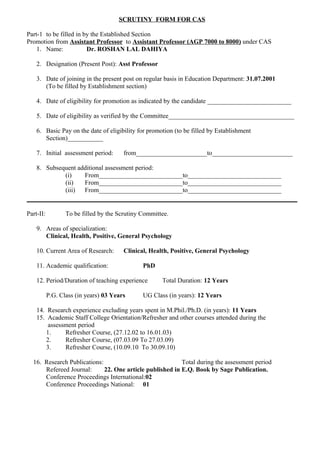 SCRUTINY FORM FOR CAS
Part-1 to be filled in by the Established Section
Promotion from Assistant Professor to Assistant Professor (AGP 7000 to 8000) under CAS
1. Name: Dr. ROSHAN LAL DAHIYA
2. Designation (Present Post): Asst Professor
3. Date of joining in the present post on regular basis in Education Department: 31.07.2001
(To be filled by Establishment section)
4. Date of eligibility for promotion as indicated by the candidate __________________________
5. Date of eligibility as verified by the Committee_______________________________________
6. Basic Pay on the date of eligibility for promotion (to be filled by Establishment
Section)___________
7. Initial assessment period: from______________________to_________________________
8. Subsequent additional assessment period:
(i) From__________________________to_____________________________
(ii) From__________________________to_____________________________
(iii) From__________________________to_____________________________
Part-II: To be filled by the Scrutiny Committee.
9. Areas of specialization:
Clinical, Health, Positive, General Psychology
10. Current Area of Research: Clinical, Health, Positive, General Psychology
11. Academic qualification: PhD
12. Period/Duration of teaching experience Total Duration: 12 Years
P.G. Class (in years) 03 Years UG Class (in years): 12 Years
14. Research experience excluding years spent in M.Phil./Ph.D. (in years): 11 Years
15. Academic Staff College Orientation/Refresher and other courses attended during the
assessment period
1. Refresher Course, (27.12.02 to 16.01.03)
2. Refresher Course, (07.03.09 To 27.03.09)
3. Refresher Course, (10.09.10 To 30.09.10)
16. Research Publications: Total during the assessment period
Refereed Journal: 22. One article published in E.Q. Book by Sage Publication.
Conference Proceedings International:02
Conference Proceedings National: 01
 