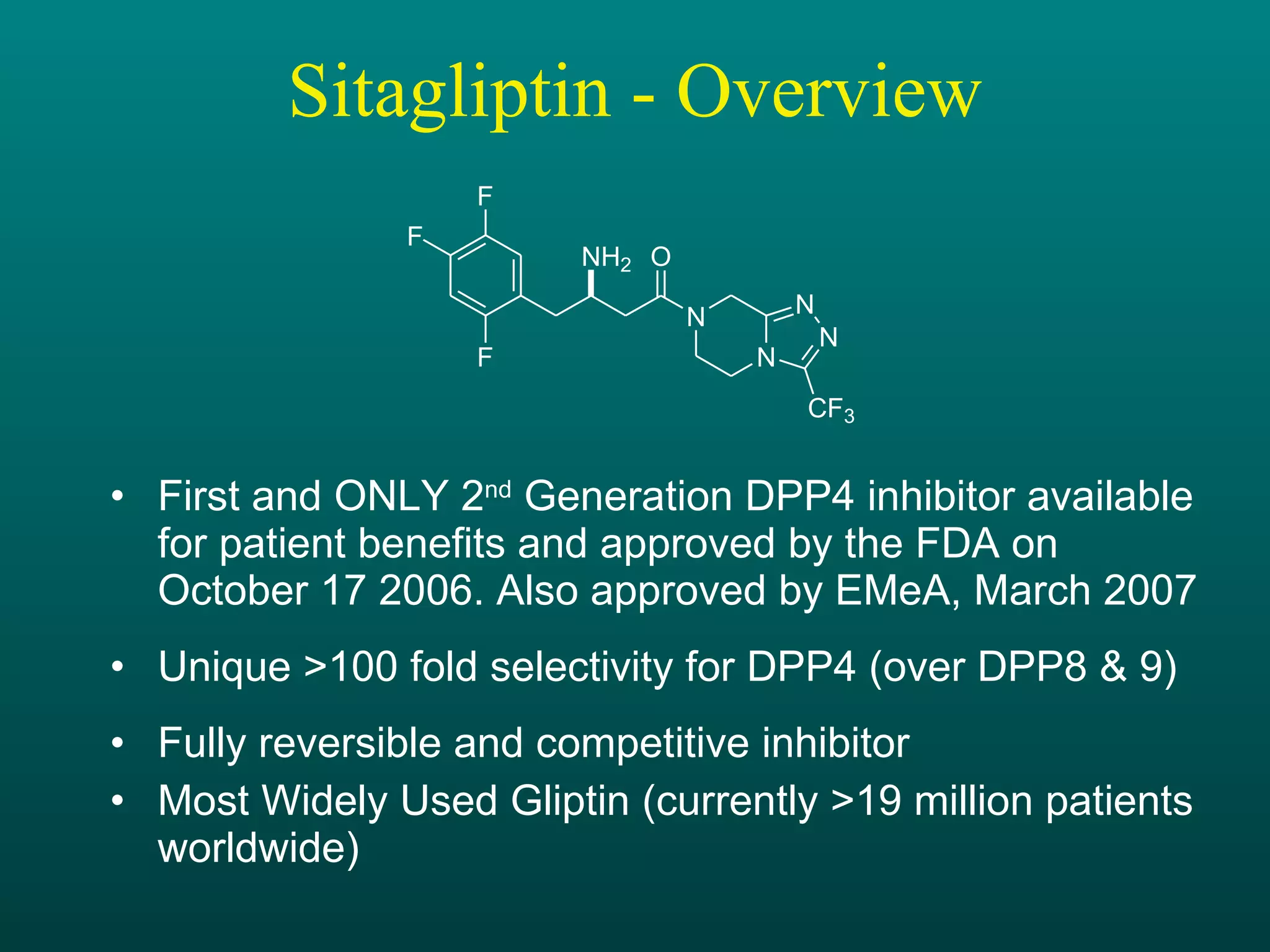 Sitagliptin - Overview First and ONLY 2 nd  Generation DPP4 inhibitor available for patient benefits and approved by the FDA on October 17 2006. Also approved by EMeA, March 2007 Unique >100 fold selectivity for DPP4 (over DPP8 & 9) Fully reversible and competitive inhibitor Most Widely Used Gliptin (currently >19 million patients worldwide) 